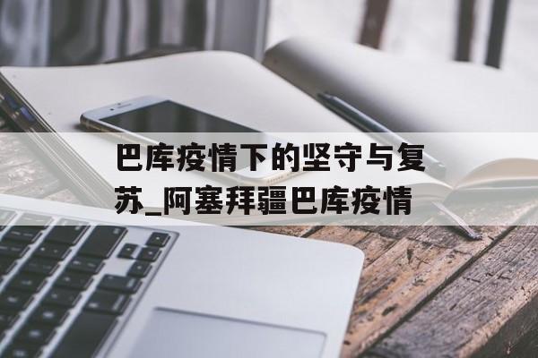 巴库疫情下的坚守与复苏_阿塞拜疆巴库疫情